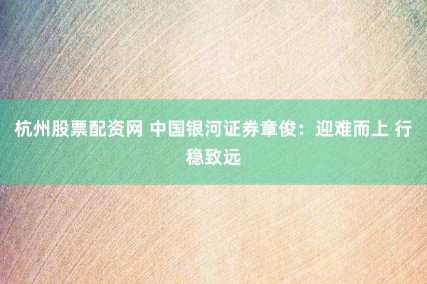 杭州股票配资网 中国银河证券章俊：迎难而上 行稳致远