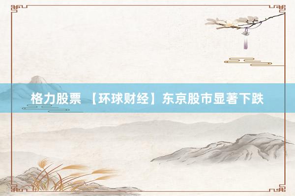 格力股票 【环球财经】东京股市显著下跌