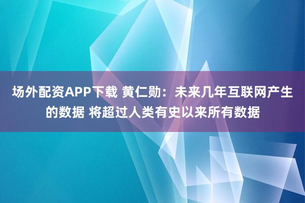 场外配资APP下载 黄仁勋：未来几年互联网产生的数据 将超过人类有史以来所有数据