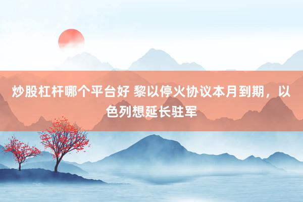 炒股杠杆哪个平台好 黎以停火协议本月到期，以色列想延长驻军