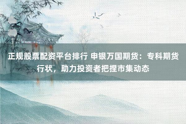 正规股票配资平台排行 申银万国期货：专科期货行状，助力投资者把捏市集动态