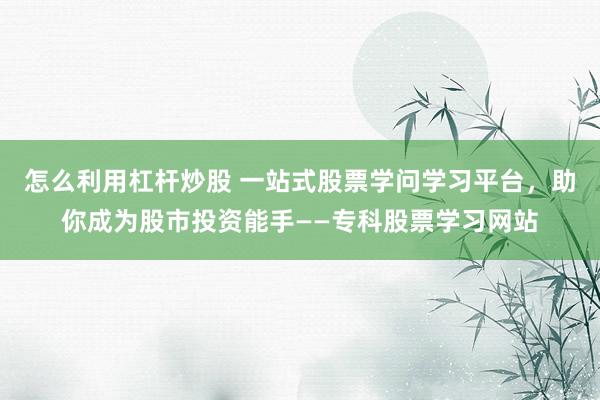 怎么利用杠杆炒股 一站式股票学问学习平台，助你成为股市投资能手——专科股票学习网站