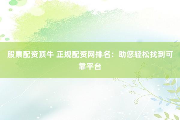 股票配资顶牛 正规配资网排名：助您轻松找到可靠平台