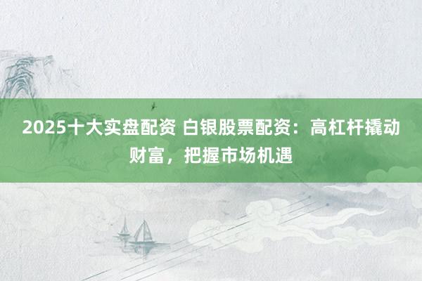 2025十大实盘配资 白银股票配资：高杠杆撬动财富，把握市场机遇