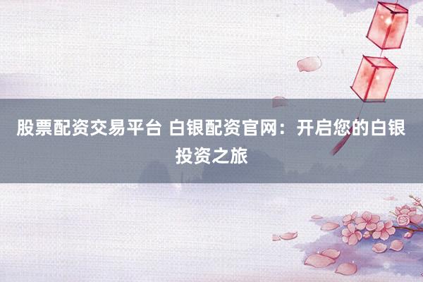 股票配资交易平台 白银配资官网：开启您的白银投资之旅