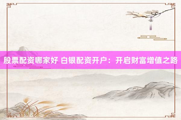 股票配资哪家好 白银配资开户：开启财富增值之路