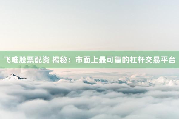 飞唯股票配资 揭秘：市面上最可靠的杠杆交易平台