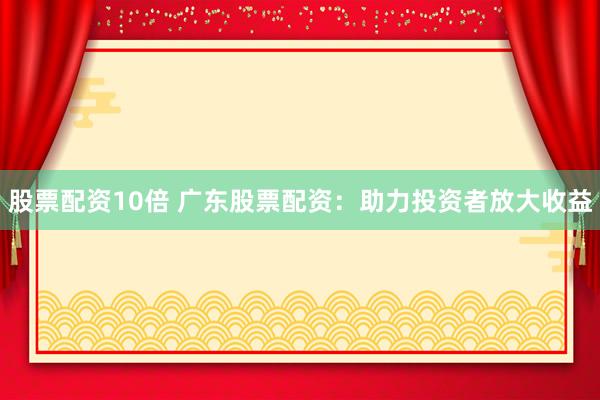 股票配资10倍 广东股票配资：助力投资者放大收益