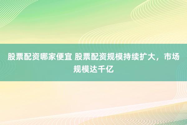 股票配资哪家便宜 股票配资规模持续扩大，市场规模达千亿