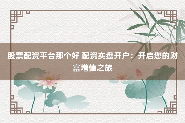 股票配资平台那个好 配资实盘开户：开启您的财富增值之旅