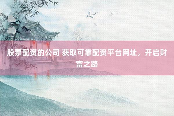 股票配资的公司 获取可靠配资平台网址，开启财富之路