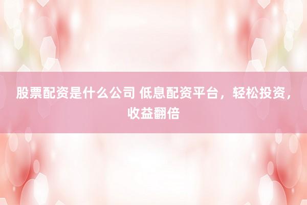 股票配资是什么公司 低息配资平台，轻松投资，收益翻倍