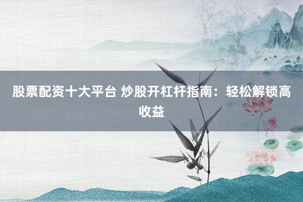 股票配资十大平台 炒股开杠杆指南：轻松解锁高收益