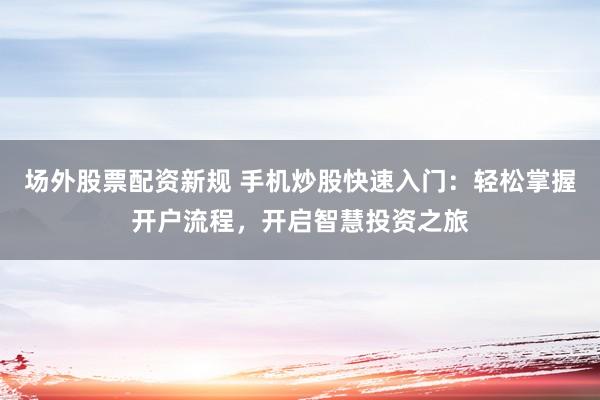 场外股票配资新规 手机炒股快速入门：轻松掌握开户流程，开启智慧投资之旅