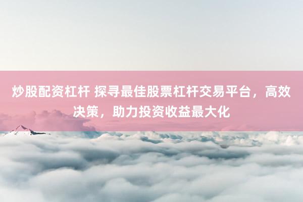 炒股配资杠杆 探寻最佳股票杠杆交易平台，高效决策，助力投资收益最大化