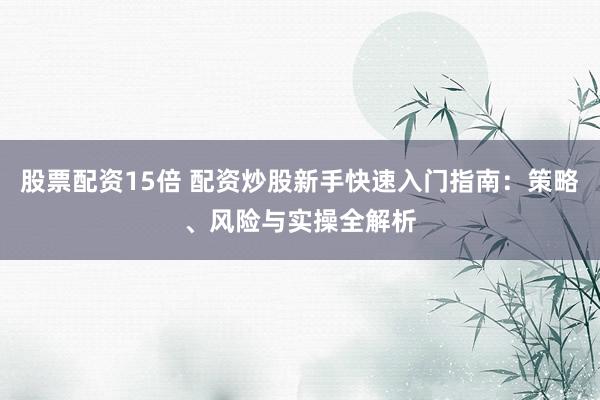 股票配资15倍 配资炒股新手快速入门指南：策略、风险与实操全解析