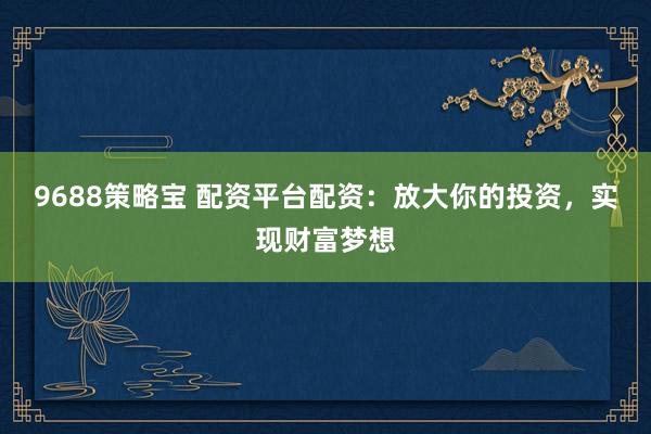9688策略宝 配资平台配资：放大你的投资，实现财富梦想