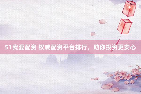 51我要配资 权威配资平台排行，助你投资更安心