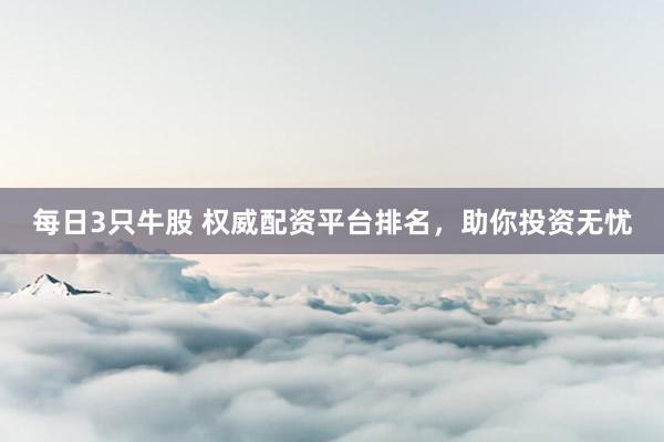 每日3只牛股 权威配资平台排名，助你投资无忧