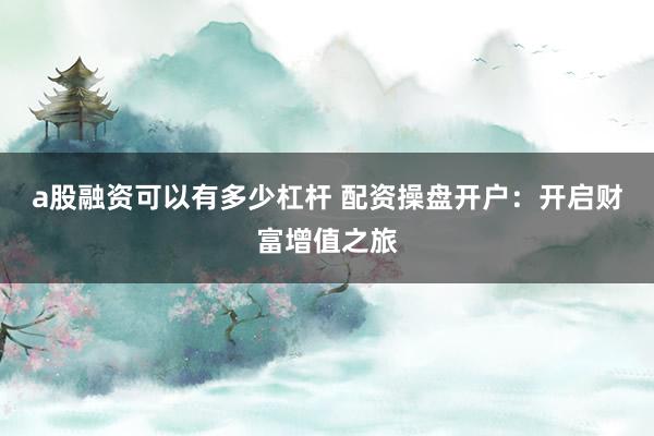 a股融资可以有多少杠杆 配资操盘开户：开启财富增值之旅