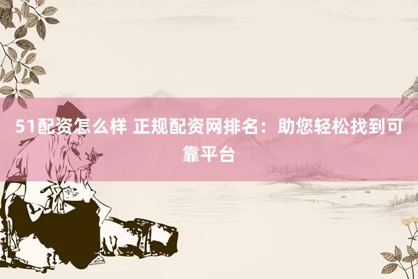 51配资怎么样 正规配资网排名：助您轻松找到可靠平台