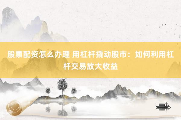股票配资怎么办理 用杠杆撬动股市：如何利用杠杆交易放大收益