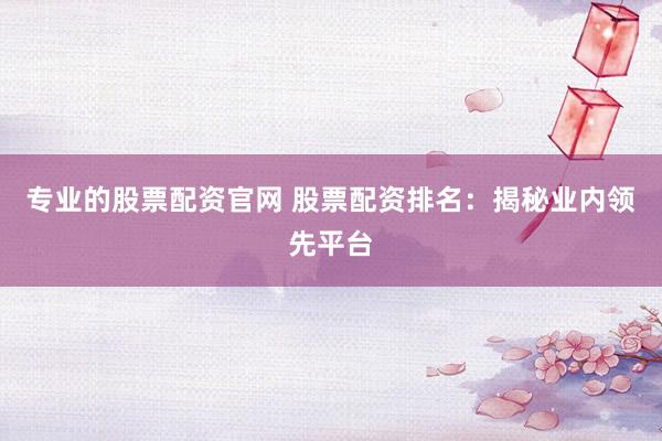 专业的股票配资官网 股票配资排名：揭秘业内领先平台