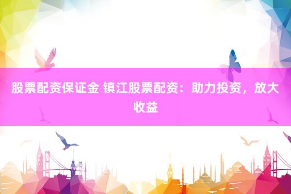 股票配资保证金 镇江股票配资：助力投资，放大收益
