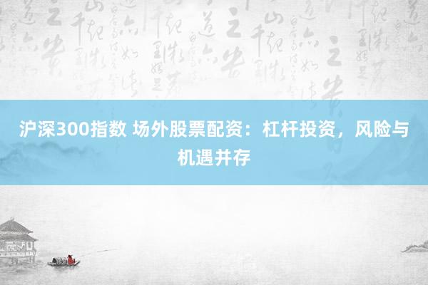 沪深300指数 场外股票配资：杠杆投资，风险与机遇并存