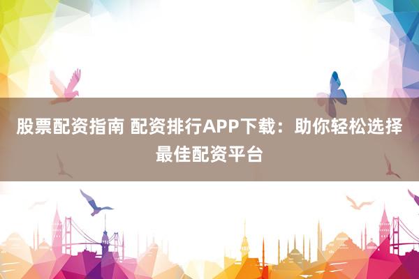 股票配资指南 配资排行APP下载：助你轻松选择最佳配资平台