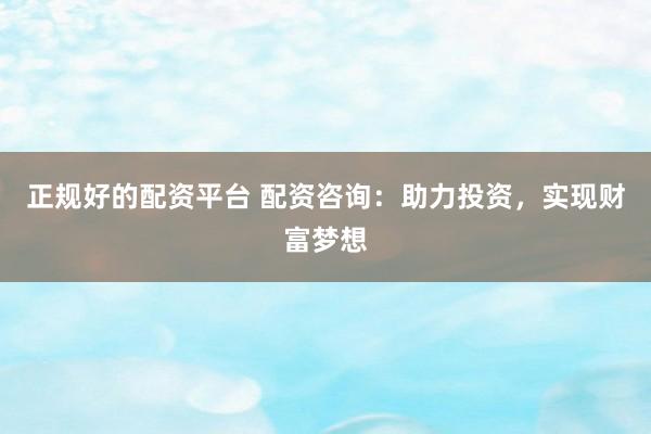 正规好的配资平台 配资咨询：助力投资，实现财富梦想