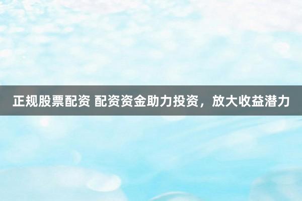 正规股票配资 配资资金助力投资，放大收益潜力