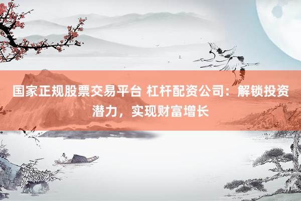 国家正规股票交易平台 杠杆配资公司：解锁投资潜力，实现财富增长