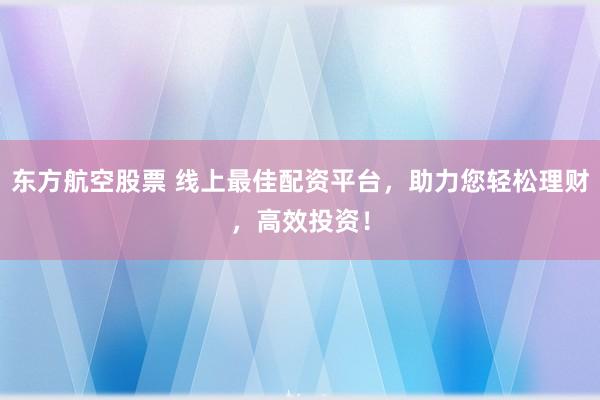 东方航空股票 线上最佳配资平台，助力您轻松理财，高效投资！