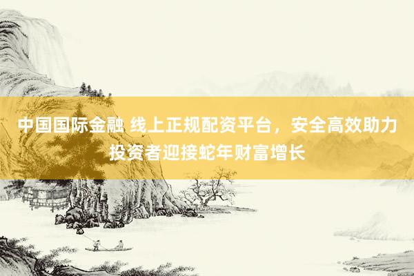 中国国际金融 线上正规配资平台，安全高效助力投资者迎接蛇年财富增长