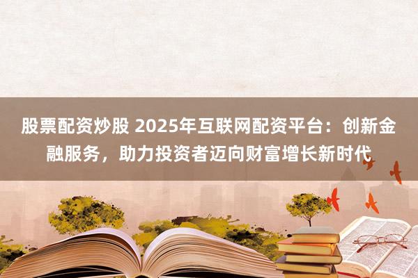 股票配资炒股 2025年互联网配资平台：创新金融服务，助力投资者迈向财富增长新时代