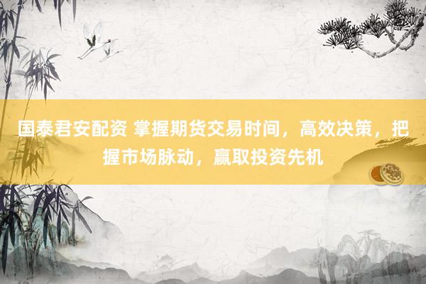 国泰君安配资 掌握期货交易时间，高效决策，把握市场脉动，赢取投资先机
