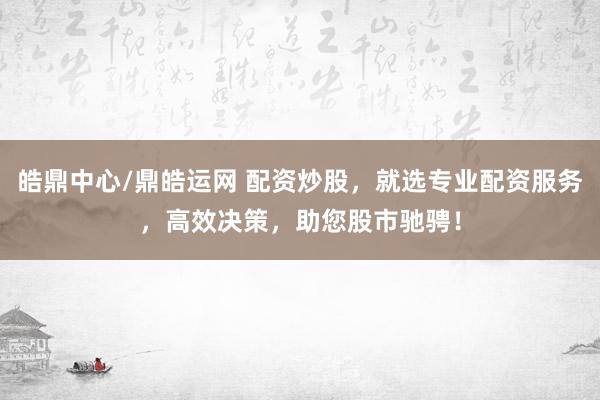 皓鼎中心/鼎皓运网 配资炒股，就选专业配资服务，高效决策，助您股市驰骋！