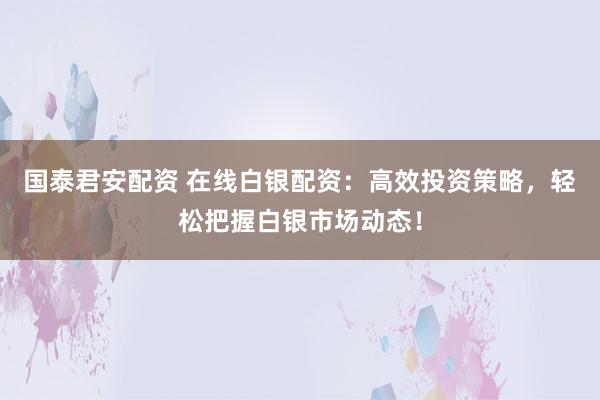 国泰君安配资 在线白银配资：高效投资策略，轻松把握白银市场动态！
