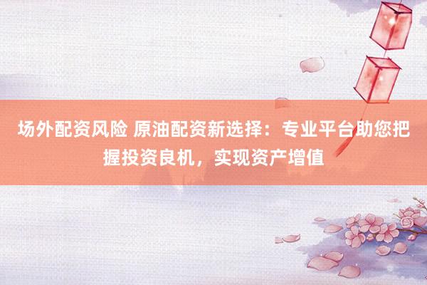 场外配资风险 原油配资新选择：专业平台助您把握投资良机，实现资产增值