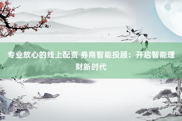 专业放心的线上配资 券商智能投顾：开启智能理财新时代