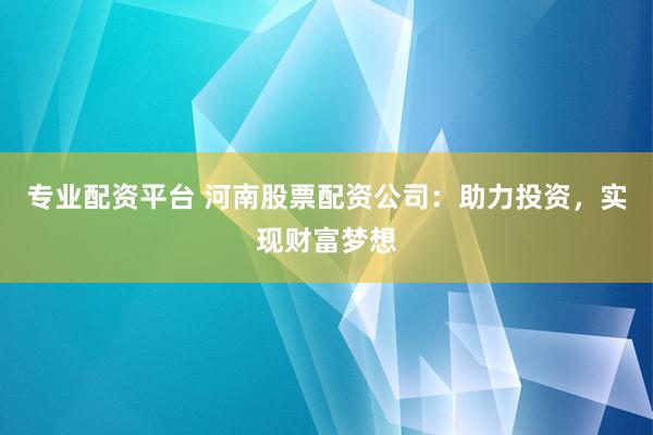专业配资平台 河南股票配资公司：助力投资，实现财富梦想