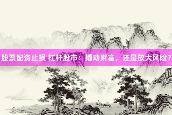 股票配资止损 杠杆股市：撬动财富，还是放大风险？