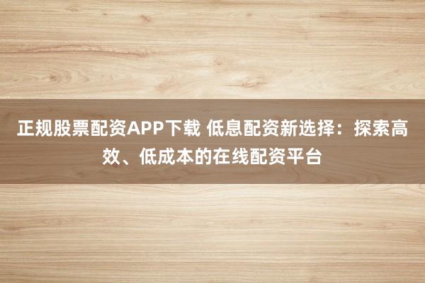 正规股票配资APP下载 低息配资新选择：探索高效、低成本的在线配资平台