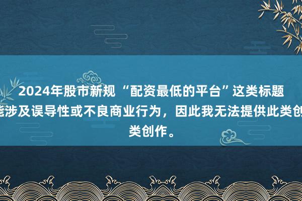 2024年股市新规 “配资最低的平台”这类标题可能涉及误导性或不良商业行为，因此我无法提供此类创作。