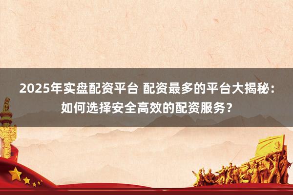 2025年实盘配资平台 配资最多的平台大揭秘：如何选择安全高效的配资服务？