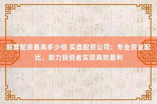 股票配资最高多少倍 实盘配资公司：专业资金配比，助力投资者实现高效盈利