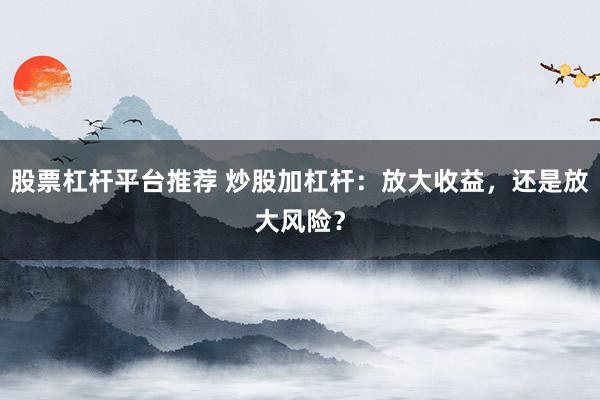 股票杠杆平台推荐 炒股加杠杆：放大收益，还是放大风险？