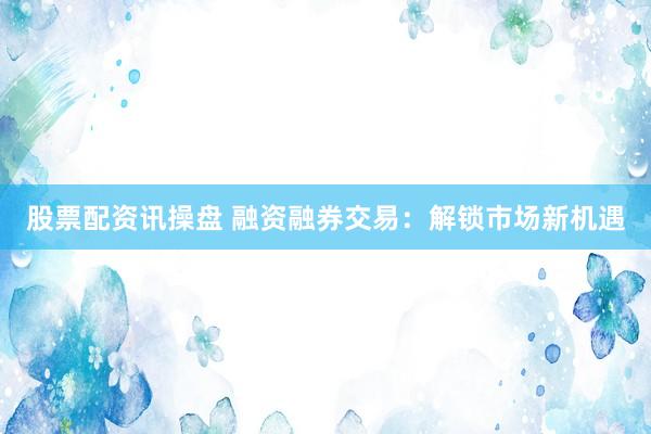股票配资讯操盘 融资融券交易：解锁市场新机遇