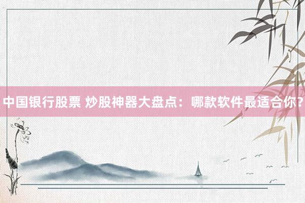 中国银行股票 炒股神器大盘点：哪款软件最适合你？